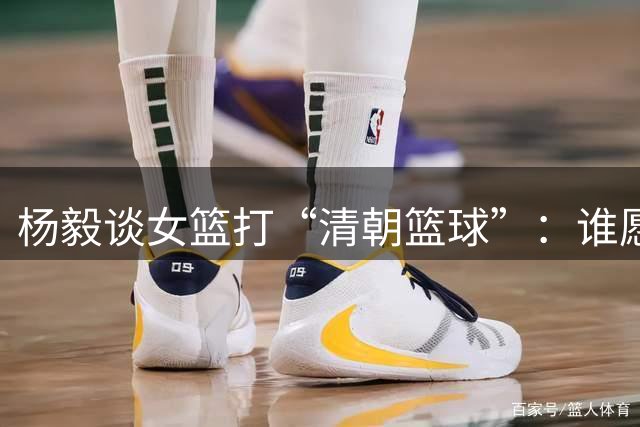 杨毅谈女篮打“清朝篮球”：谁愿打这么痛苦的篮球 她们是没得选